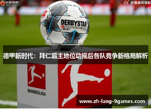 德甲新时代：拜仁霸主地位动摇后各队竞争新格局解析